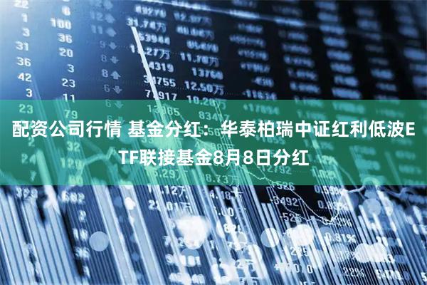 配资公司行情 基金分红：华泰柏瑞中证红利低波ETF联接基金8月8日分红
