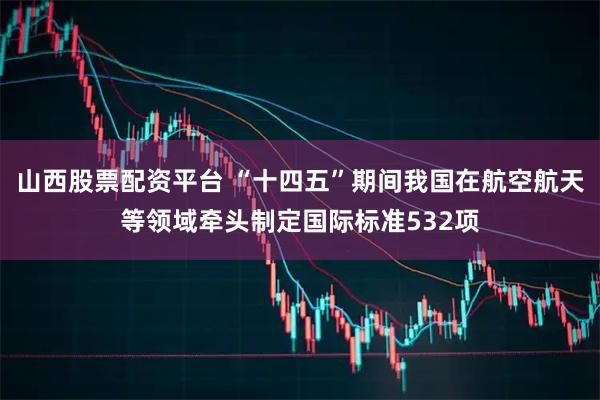 山西股票配资平台 “十四五”期间我国在航空航天等领域牵头制定国际标准532项