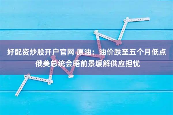 好配资炒股开户官网 原油：油价跌至五个月低点 俄美总统会晤前景缓解供应担忧