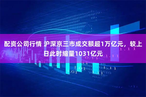 配资公司行情 沪深京三市成交额超1万亿元，较上日此时缩量1031亿元