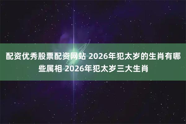 配资优秀股票配资网站 2026年犯太岁的生肖有哪些属相 2026年犯太岁三大生肖